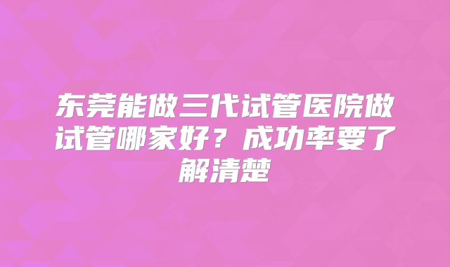 东莞能做三代试管医院做试管哪家好？成功率要了解清楚