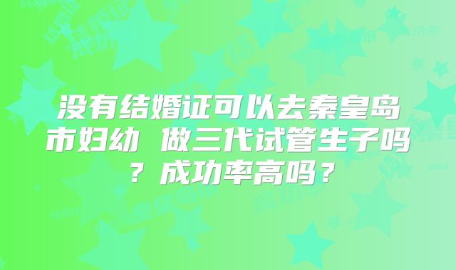 没有结婚证可以去秦皇岛市妇幼 做三代试管生子吗？成功率高吗？
