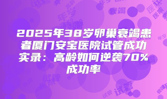 2025年38岁卵巢衰竭患者厦门安宝医院试管成功实录：高龄如何逆袭70%成功率