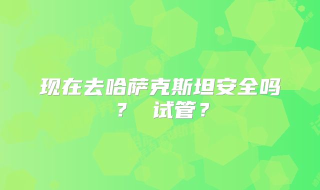现在去哈萨克斯坦安全吗？ 试管？