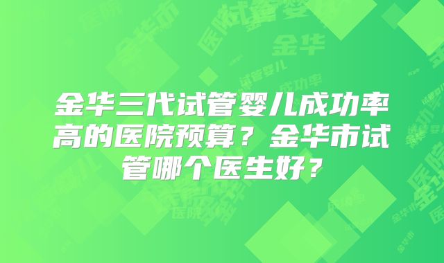 金华三代试管婴儿成功率高的医院预算？金华市试管哪个医生好？