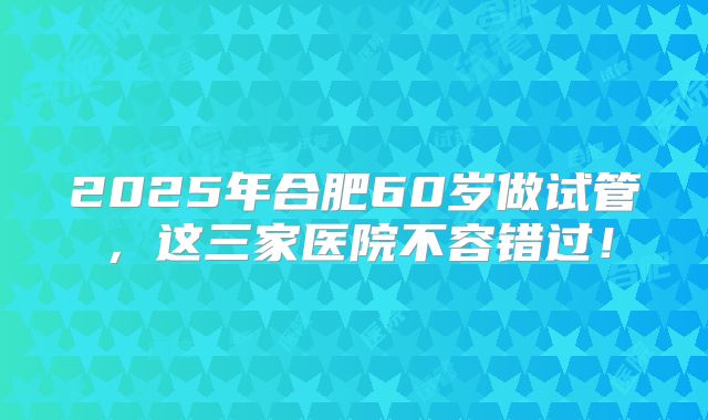 2025年合肥60岁做试管，这三家医院不容错过！