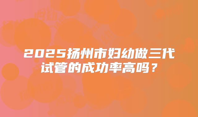 2025扬州市妇幼做三代试管的成功率高吗?