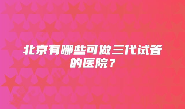 北京有哪些可做三代试管的医院?
