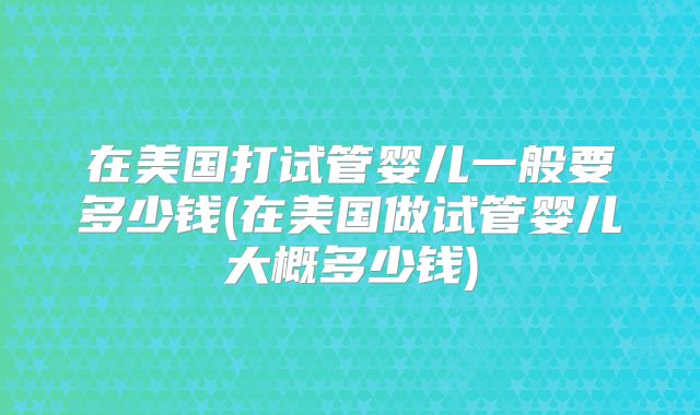 在美国打试管婴儿一般要多少钱(在美国做试管婴儿大概多少钱)