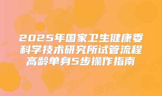 2025年国家卫生健康委科学技术研究所试管流程高龄单身5步操作指南