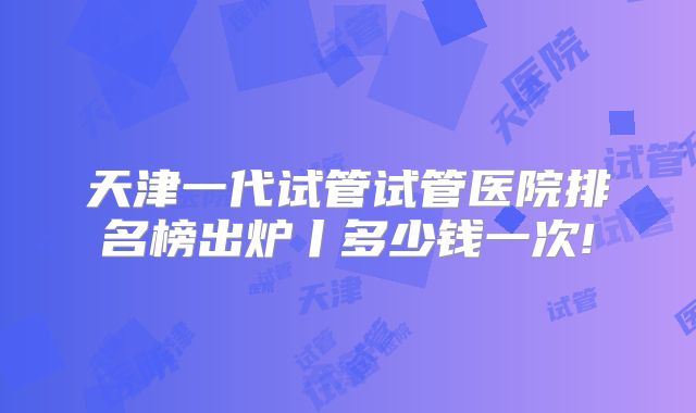 天津一代试管试管医院排名榜出炉丨多少钱一次!