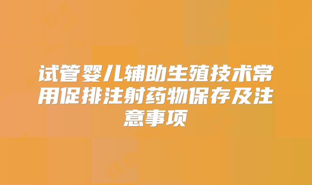试管婴儿辅助生殖技术常用促排注射药物保存及注意事项