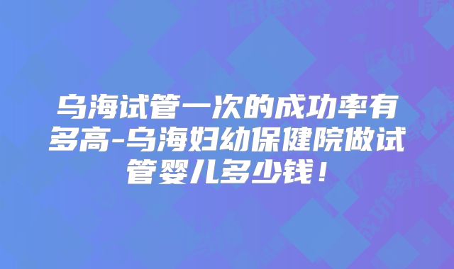 乌海试管一次的成功率有多高-乌海妇幼保健院做试管婴儿多少钱！