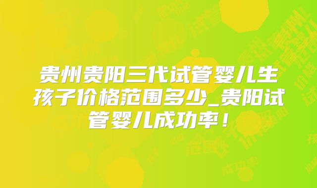 贵州贵阳三代试管婴儿生孩子价格范围多少_贵阳试管婴儿成功率！