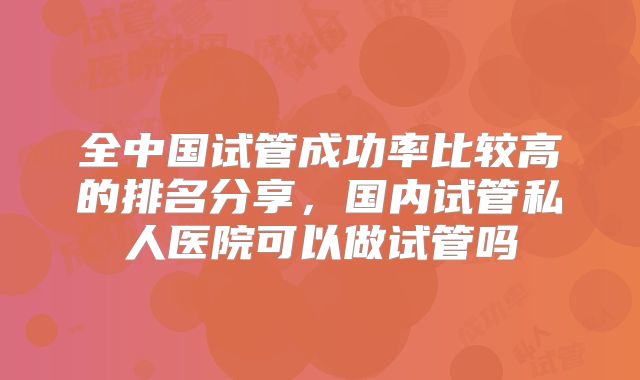 全中国试管成功率比较高的排名分享，国内试管私人医院可以做试管吗
