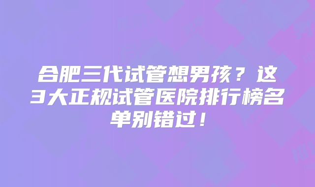 合肥三代试管想男孩？这3大正规试管医院排行榜名单别错过！