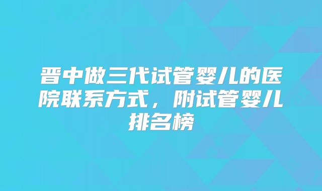 晋中做三代试管婴儿的医院联系方式，附试管婴儿排名榜