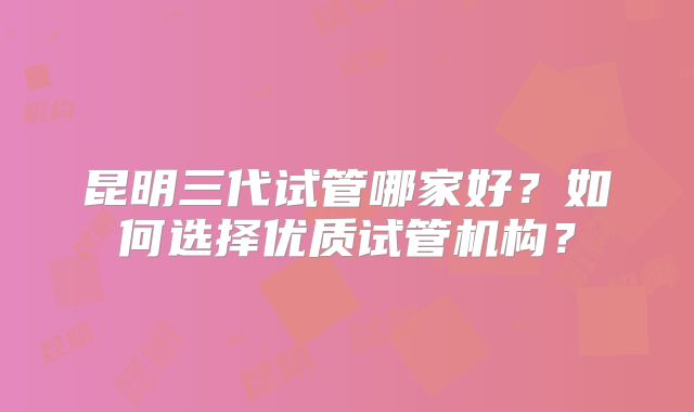 昆明三代试管哪家好？如何选择优质试管机构？