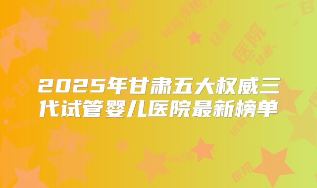 2025年甘肃五大权威三代试管婴儿医院最新榜单