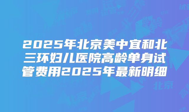 2025年北京美中宜和北三环妇儿医院高龄单身试管费用2025年最新明细
