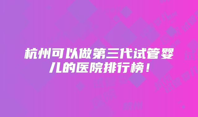 杭州可以做第三代试管婴儿的医院排行榜!