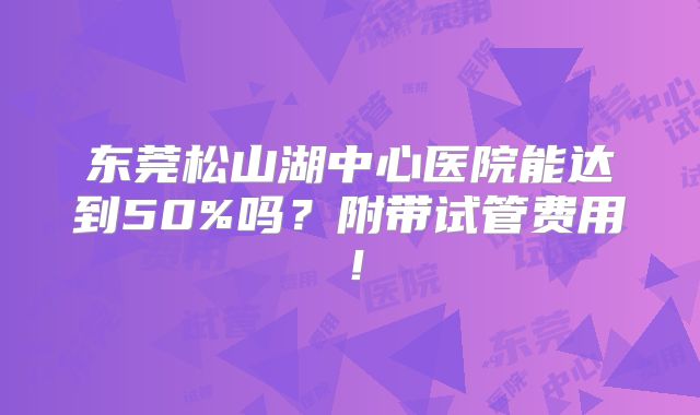 东莞松山湖中心医院能达到50%吗？附带试管费用！