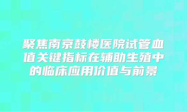 聚焦南京鼓楼医院试管血值关键指标在辅助生殖中的临床应用价值与前景