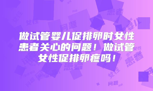 做试管婴儿促排卵时女性患者关心的问题！做试管女性促排卵疼吗！
