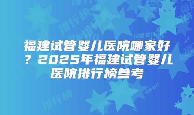 福建试管婴儿医院哪家好？2025年福建试管婴儿医院排行榜参考