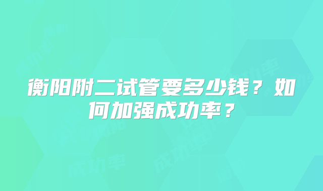 衡阳附二试管要多少钱？如何加强成功率？