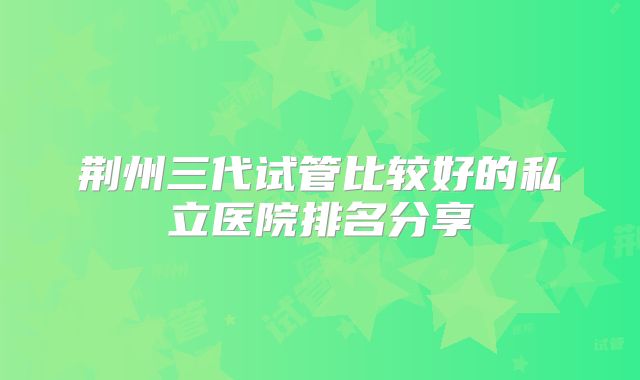 荆州三代试管比较好的私立医院排名分享