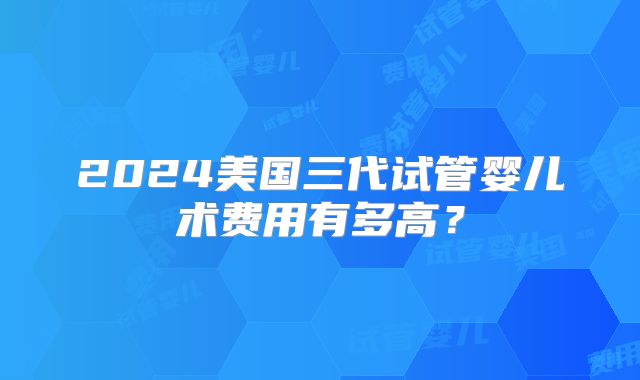2024美国三代试管婴儿术费用有多高?