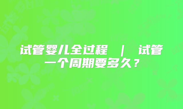 试管婴儿全过程 ｜ 试管一个周期要多久？