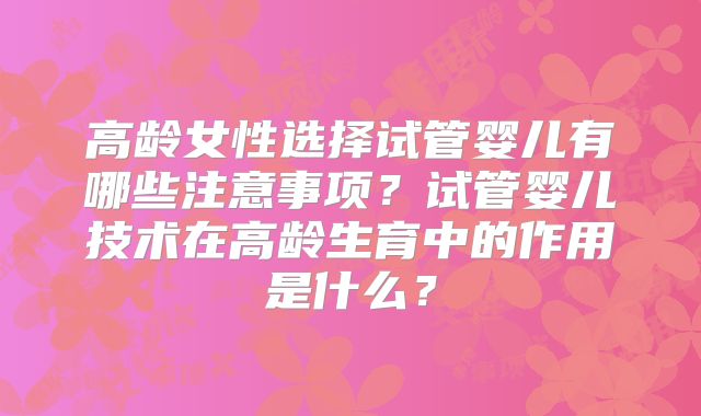 高龄女性选择试管婴儿有哪些注意事项？试管婴儿技术在高龄生育中的作用是什么？