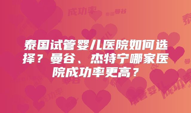 泰国试管婴儿医院如何选择？曼谷、杰特宁哪家医院成功率更高？