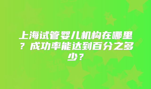 上海试管婴儿机构在哪里?成功率能达到百分之多少?