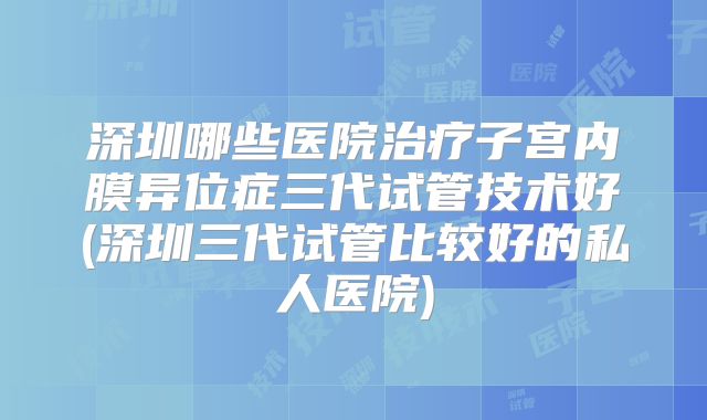 深圳哪些医院治疗子宫内膜异位症三代试管技术好(深圳三代试管比较好的私人医院)