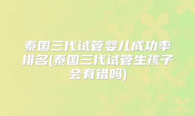 泰国三代试管婴儿成功率排名(泰国三代试管生孩子会有错吗)
