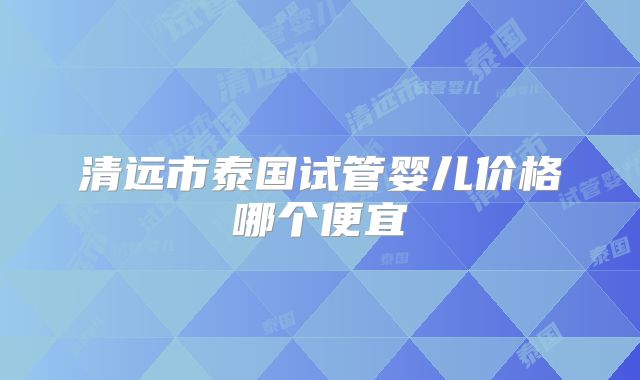 清远市泰国试管婴儿价格哪个便宜