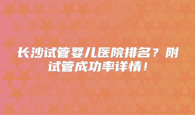 长沙试管婴儿医院排名？附试管成功率详情！
