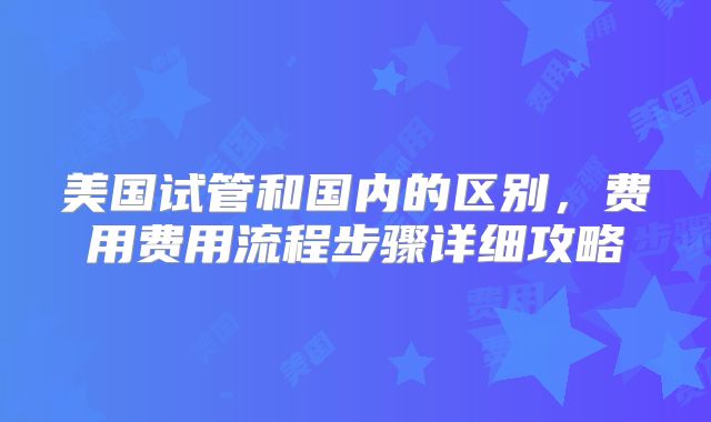 美国试管和国内的区别，费用费用流程步骤详细攻略