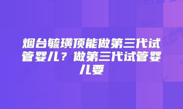 烟台毓璜顶能做第三代试管婴儿？做第三代试管婴儿要