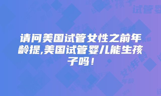 请问美国试管女性之前年龄提,美国试管婴儿能生孩子吗！