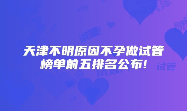 天津不明原因不孕做试管榜单前五排名公布!