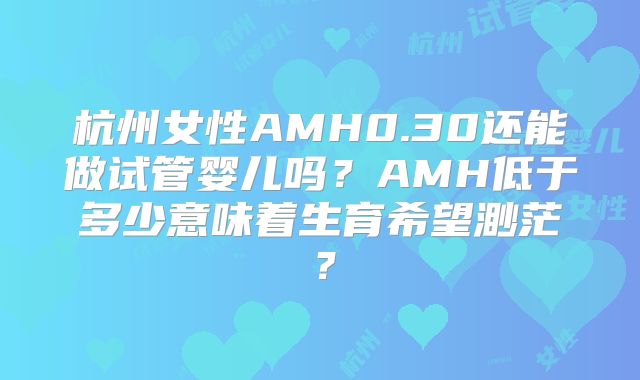 杭州女性AMH0.30还能做试管婴儿吗？AMH低于多少意味着生育希望渺茫？