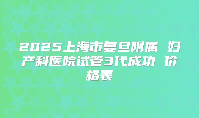 2025上海市复旦附属 妇产科医院试管3代成功 价格表