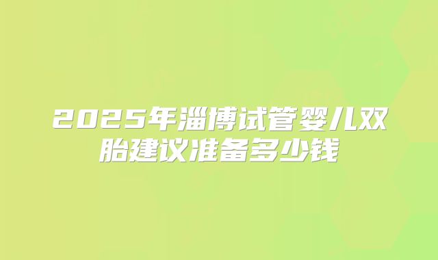 2025年淄博试管婴儿双胎建议准备多少钱