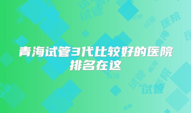 青海试管3代比较好的医院排名在这
