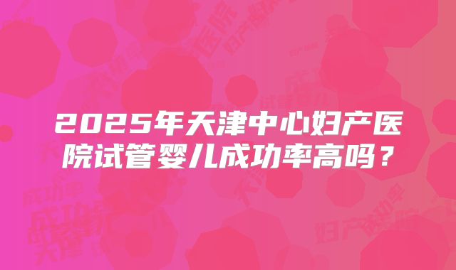 2025年天津中心妇产医院试管婴儿成功率高吗？