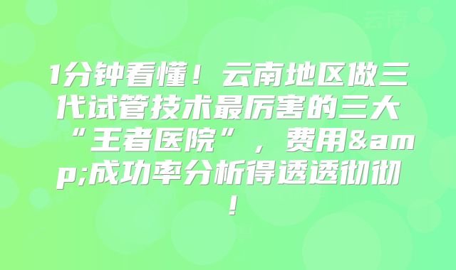 1分钟看懂！云南地区做三代试管技术最厉害的三大“王者医院”，费用&成功率分析得透透彻彻！