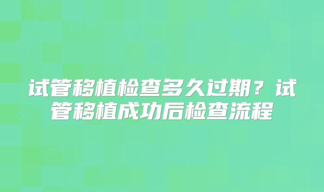 试管移植检查多久过期?试管移植成功后检查流程