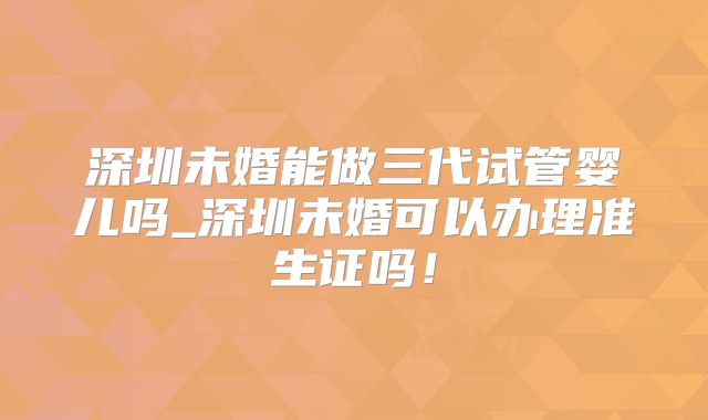深圳未婚能做三代试管婴儿吗_深圳未婚可以办理准生证吗！