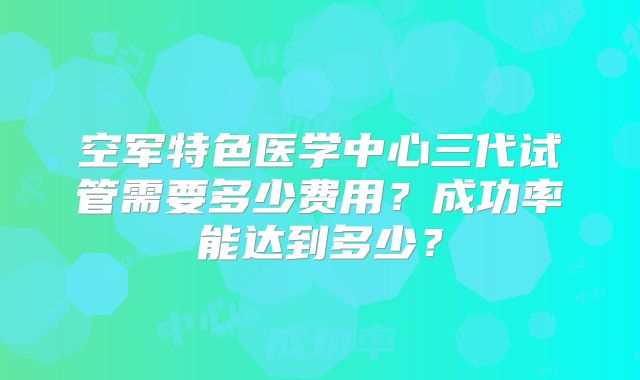 空军特色医学中心三代试管需要多少费用？成功率能达到多少？