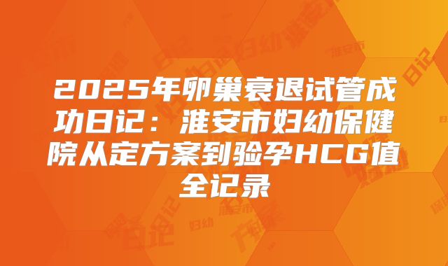 2025年卵巢衰退试管成功日记：淮安市妇幼保健院从定方案到验孕HCG值全记录